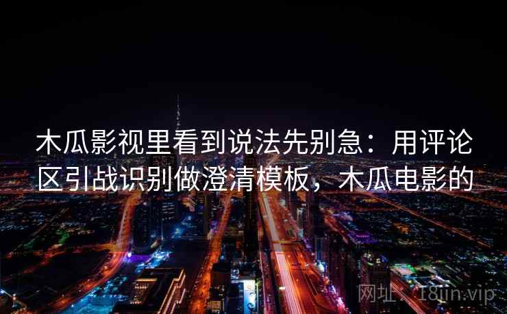 木瓜影视里看到说法先别急：用评论区引战识别做澄清模板，木瓜电影的