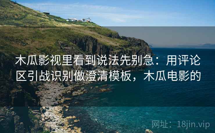 木瓜影视里看到说法先别急：用评论区引战识别做澄清模板，木瓜电影的