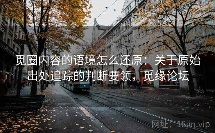 觅圈内容的语境怎么还原:关于原始出处追踪的判断要领,觅缘论坛 觅圈内容的语境怎么还原:关于原始出处追踪的判断要领,觅缘论坛