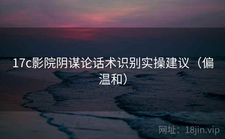 17c影院阴谋论话术识别实操建议（偏温和）