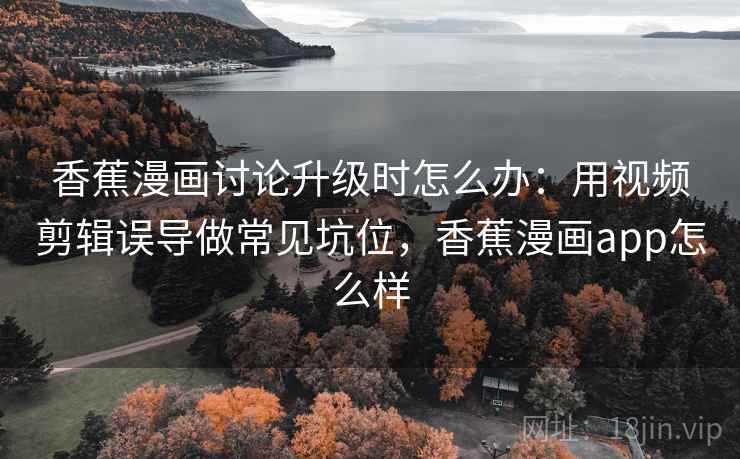 香蕉漫画讨论升级时怎么办：用视频剪辑误导做常见坑位，香蕉漫画app怎么样