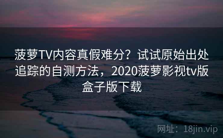 菠萝TV内容真假难分?试试原始出处追踪的自测方法,2020菠萝影视tv版盒子版下载 菠萝TV内容真假难分?试试原始出处追踪的自测方法,2020菠萝影视tv版盒子版下载