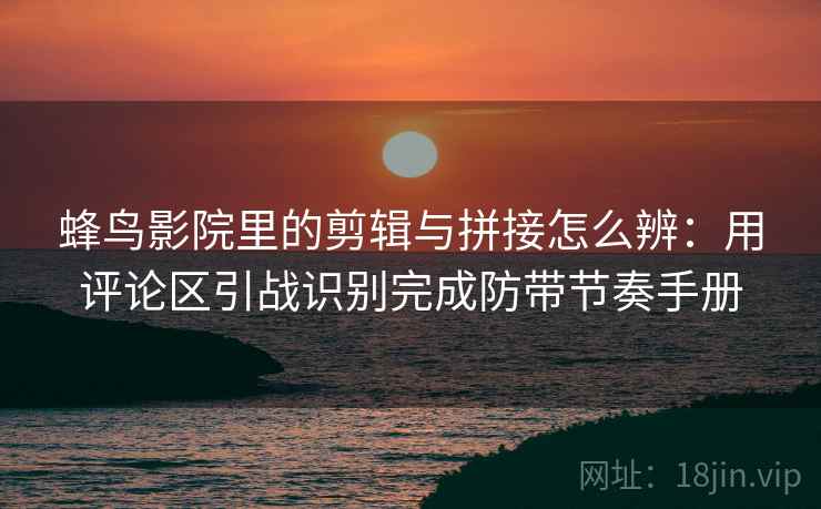 蜂鸟影院里的剪辑与拼接怎么辨：用评论区引战识别完成防带节奏手册