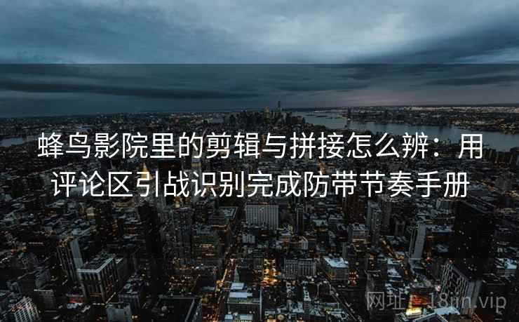 蜂鸟影院里的剪辑与拼接怎么辨:用评论区引战识别完成防带节奏手册 蜂鸟影院里的剪辑与拼接怎么辨:用评论区引战识别完成防带节奏手册