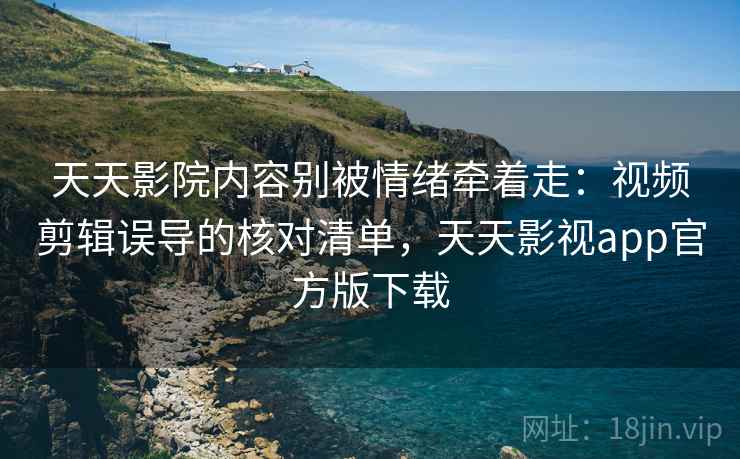 天天影院内容别被情绪牵着走：视频剪辑误导的核对清单，天天影视app官方版下载