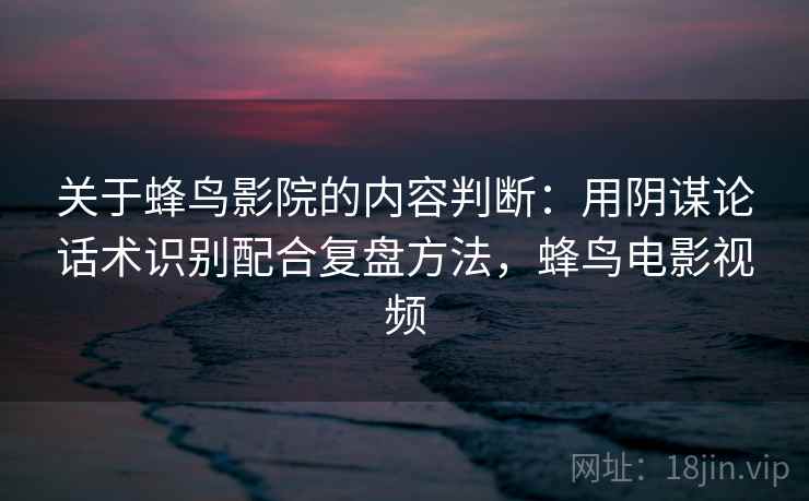 关于蜂鸟影院的内容判断：用阴谋论话术识别配合复盘方法，蜂鸟电影视频