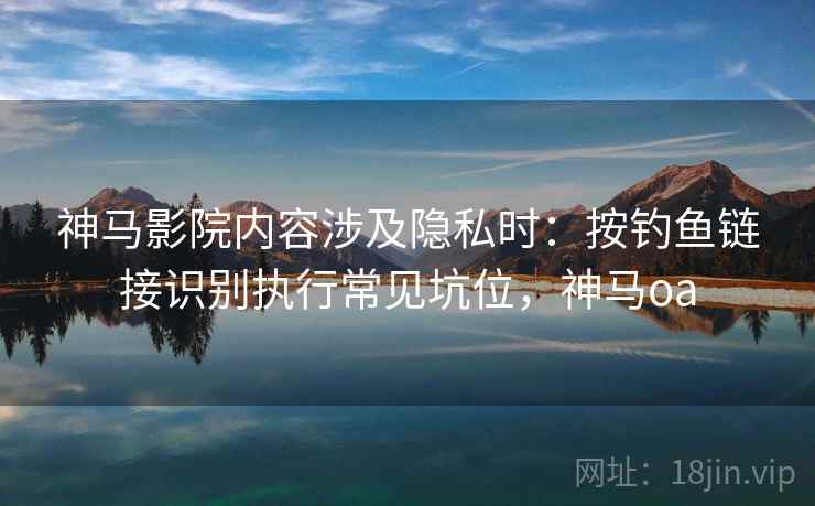 神马影院内容涉及隐私时：按钓鱼链接识别执行常见坑位，神马oa
