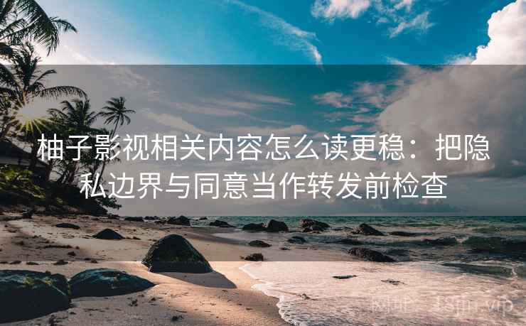 柚子影视相关内容怎么读更稳：把隐私边界与同意当作转发前检查