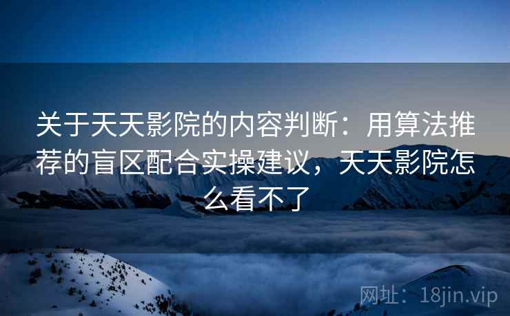 关于天天影院的内容判断：用算法推荐的盲区配合实操建议，天天影院怎么看不了