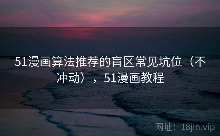 51漫画算法推荐的盲区常见坑位(不冲动),51漫画教程 51漫画算法推荐的盲区常见坑位(不冲动),51漫画教程