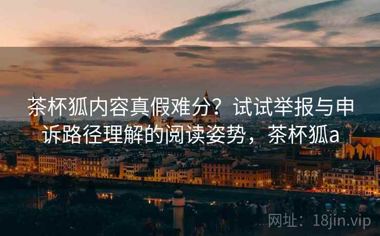 茶杯狐内容真假难分?试试举报与申诉路径理解的阅读姿势,茶杯狐a 茶杯狐内容真假难分?试试举报与申诉路径理解的阅读姿势,茶杯狐a