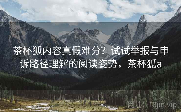 茶杯狐内容真假难分?试试举报与申诉路径理解的阅读姿势,茶杯狐a 茶杯狐内容真假难分?试试举报与申诉路径理解的阅读姿势,茶杯狐a