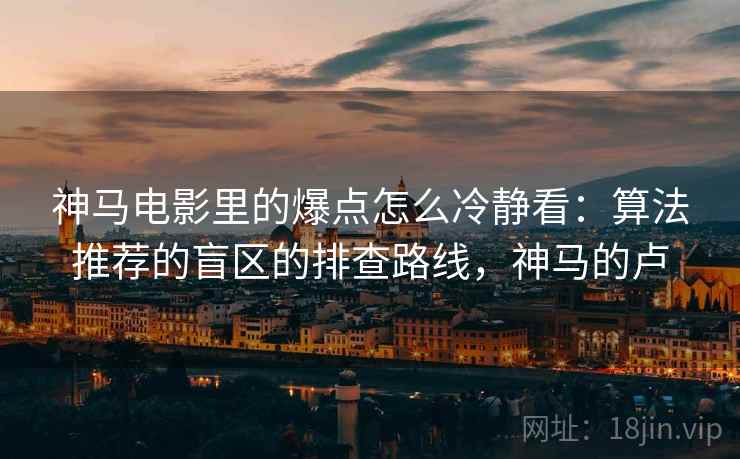 神马电影里的爆点怎么冷静看：算法推荐的盲区的排查路线，神马的卢