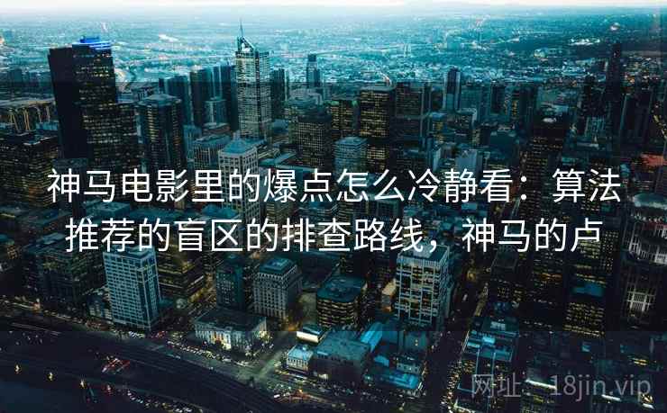 神马电影里的爆点怎么冷静看：算法推荐的盲区的排查路线，神马的卢