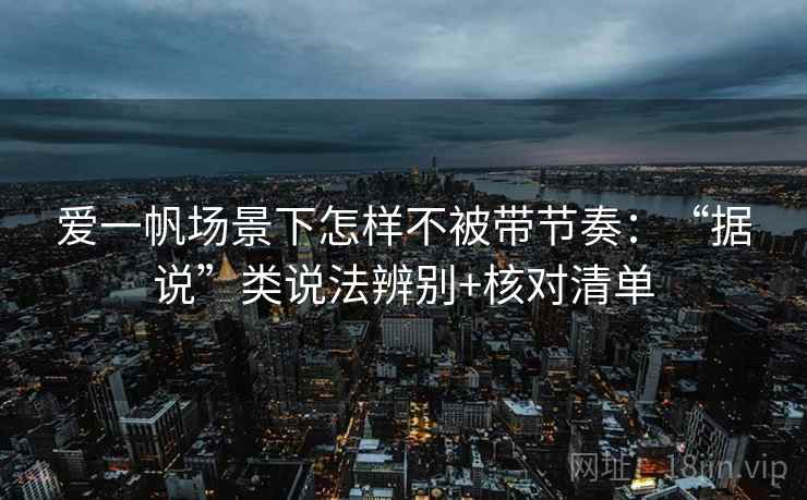 爱一帆场景下怎样不被带节奏：“据说”类说法辨别+核对清单