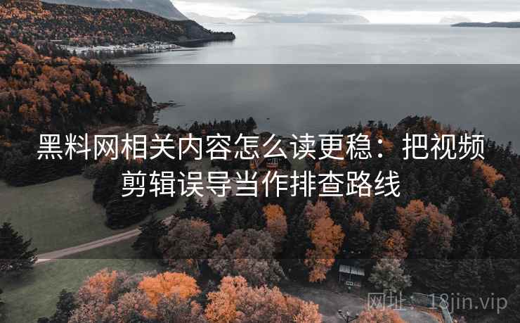 黑料网相关内容怎么读更稳：把视频剪辑误导当作排查路线