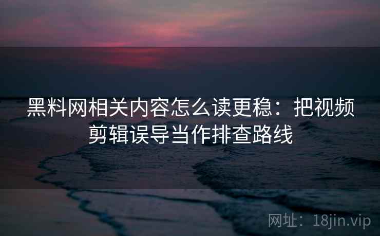 黑料网相关内容怎么读更稳：把视频剪辑误导当作排查路线