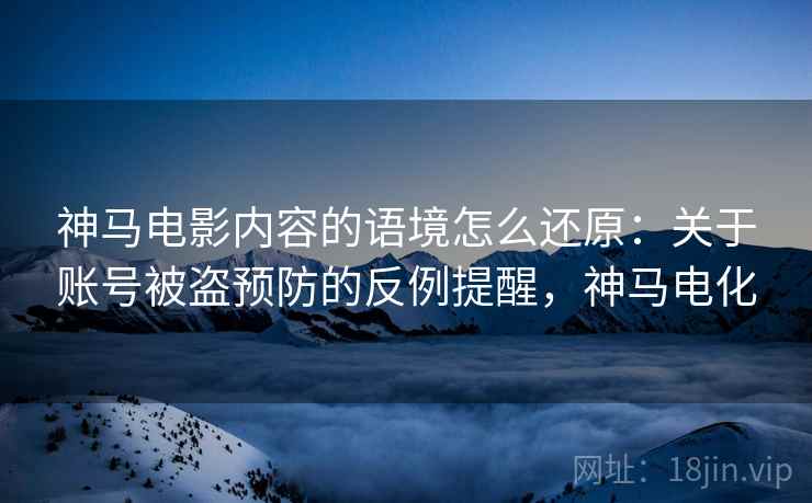 神马电影内容的语境怎么还原：关于账号被盗预防的反例提醒，神马电化