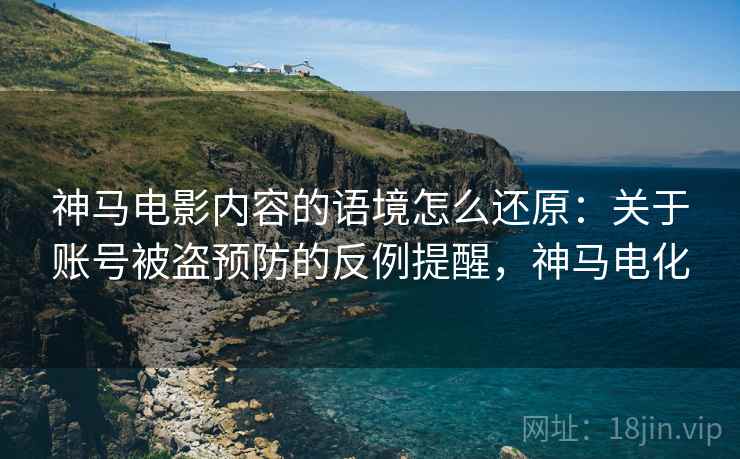 神马电影内容的语境怎么还原：关于账号被盗预防的反例提醒，神马电化