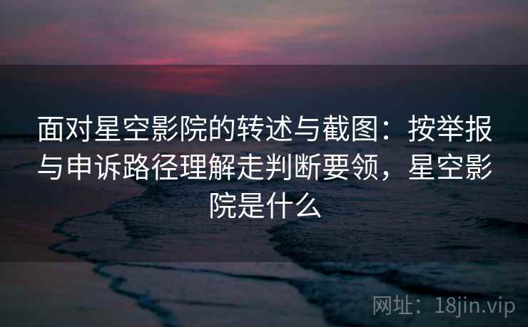 面对星空影院的转述与截图：按举报与申诉路径理解走判断要领，星空影院是什么