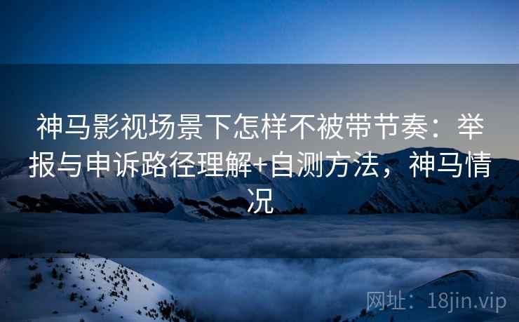 神马影视场景下怎样不被带节奏：举报与申诉路径理解+自测方法，神马情况