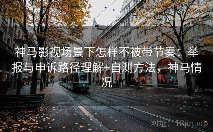 神马影视场景下怎样不被带节奏：举报与申诉路径理解+自测方法，神马情况