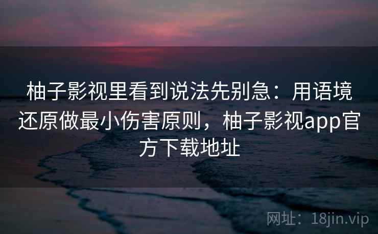柚子影视里看到说法先别急：用语境还原做最小伤害原则，柚子影视app官方下载地址