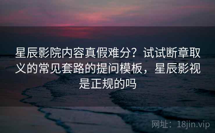 星辰影院内容真假难分?试试断章取义的常见套路的提问模板,星辰影视是正规的吗 星辰影院内容真假难分?试试断章取义的常见套路的提问模板,星辰影视是正规的吗