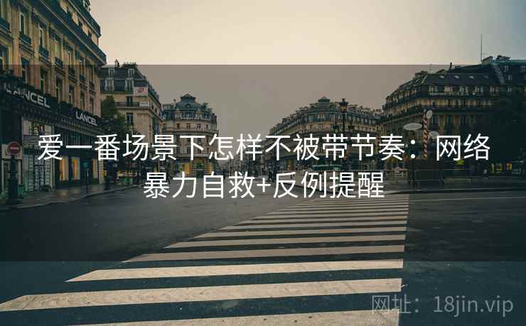 爱一番场景下怎样不被带节奏:网络暴力自救+反例提醒 爱一番场景下怎样不被带节奏:网络暴力自救+反例提醒