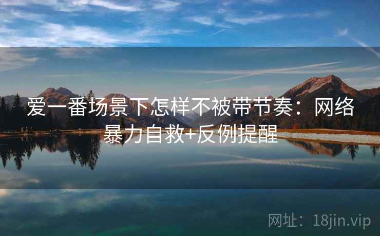 爱一番场景下怎样不被带节奏：网络暴力自救+反例提醒