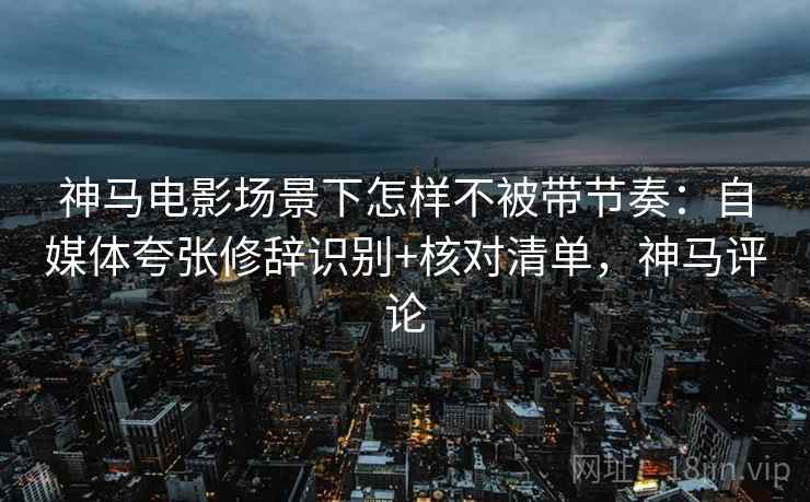 神马电影场景下怎样不被带节奏：自媒体夸张修辞识别+核对清单，神马评论