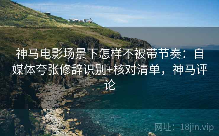 神马电影场景下怎样不被带节奏：自媒体夸张修辞识别+核对清单，神马评论
